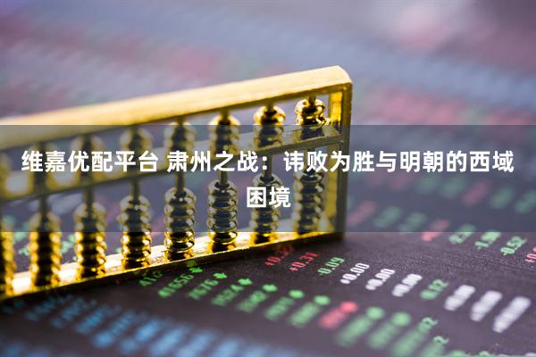 维嘉优配平台 肃州之战：讳败为胜与明朝的西域困境