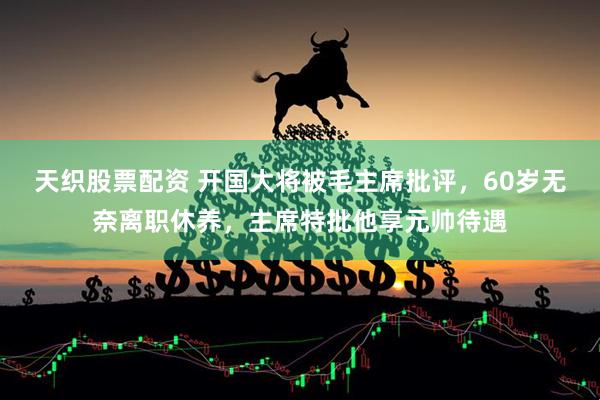 天织股票配资 开国大将被毛主席批评，60岁无奈离职休养，主席特批他享元帅待遇